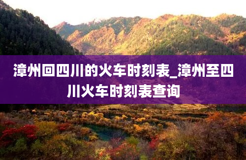 漳州回四川的火车时刻表_漳州至四川火车时刻表查询