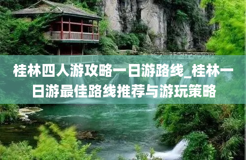 桂林四人游攻略一日游路线_桂林一日游最佳路线推荐与游玩策略