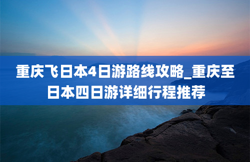 重庆飞日本4日游路线攻略_重庆至日本四日游详细行程推荐