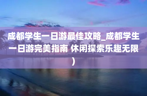 成都学生一日游最佳攻略_成都学生一日游完美指南 休闲探索乐趣无限)