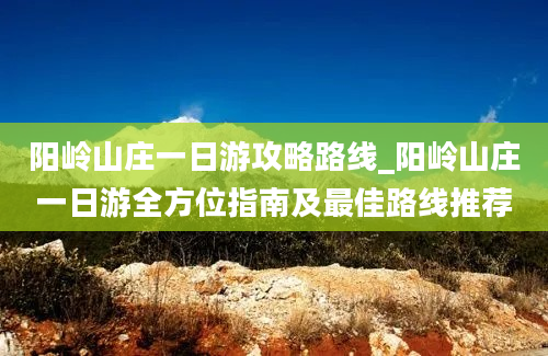 阳岭山庄一日游攻略路线_阳岭山庄一日游全方位指南及最佳路线推荐