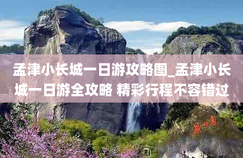 孟津小长城一日游攻略图_孟津小长城一日游全攻略 精彩行程不容错过