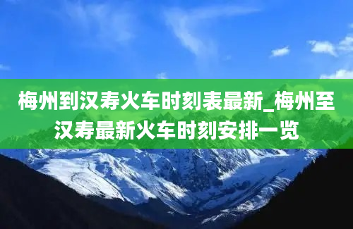 梅州到汉寿火车时刻表最新_梅州至汉寿最新火车时刻安排一览