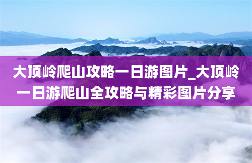 大顶岭爬山攻略一日游图片_大顶岭一日游爬山全攻略与精彩图片分享