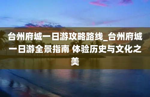 台州府城一日游攻略路线_台州府城一日游全景指南 体验历史与文化之美