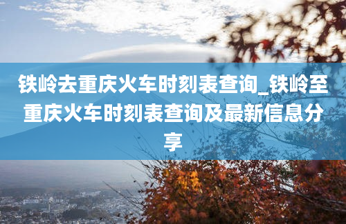 铁岭去重庆火车时刻表查询_铁岭至重庆火车时刻表查询及最新信息分享