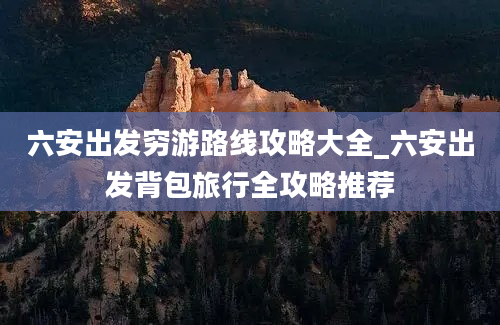 六安出发穷游路线攻略大全_六安出发背包旅行全攻略推荐