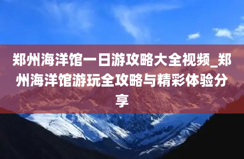 郑州海洋馆一日游攻略大全视频_郑州海洋馆游玩全攻略与精彩体验分享