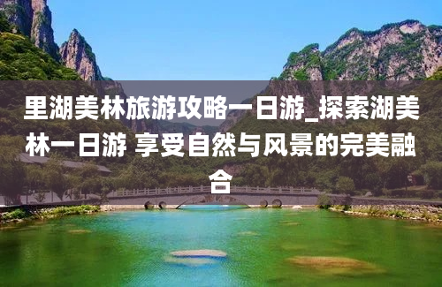 里湖美林旅游攻略一日游_探索湖美林一日游 享受自然与风景的完美融合