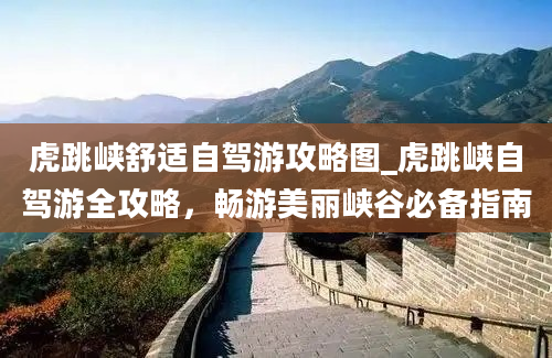 虎跳峡舒适自驾游攻略图_虎跳峡自驾游全攻略，畅游美丽峡谷必备指南