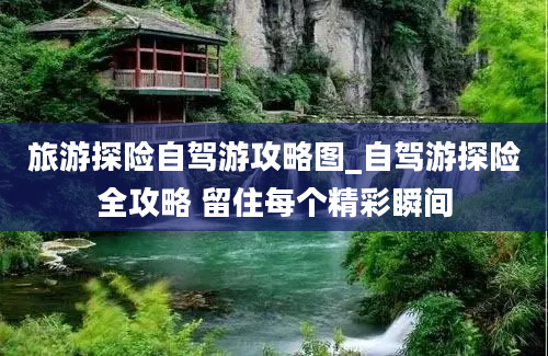 旅游探险自驾游攻略图_自驾游探险全攻略 留住每个精彩瞬间