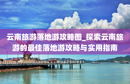 云南旅游落地游攻略图_探索云南旅游的最佳落地游攻略与实用指南