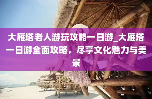 大雁塔老人游玩攻略一日游_大雁塔一日游全面攻略，尽享文化魅力与美景