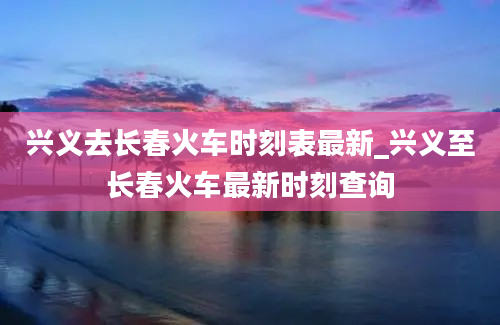 兴义去长春火车时刻表最新_兴义至长春火车最新时刻查询