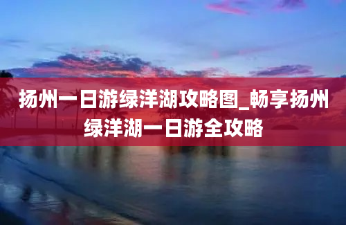 扬州一日游绿洋湖攻略图_畅享扬州绿洋湖一日游全攻略