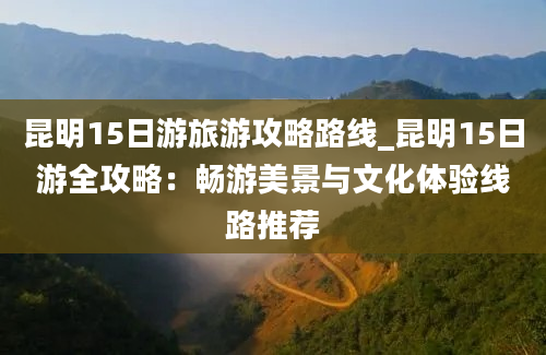 昆明15日游旅游攻略路线_昆明15日游全攻略：畅游美景与文化体验线路推荐