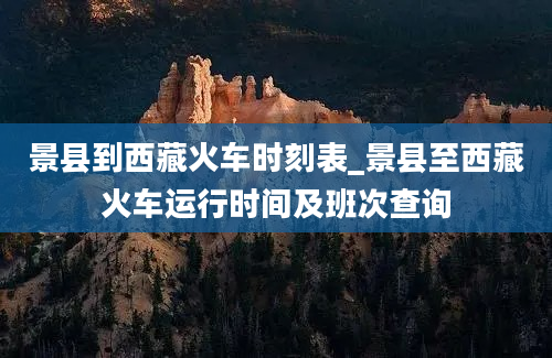 景县到西藏火车时刻表_景县至西藏火车运行时间及班次查询