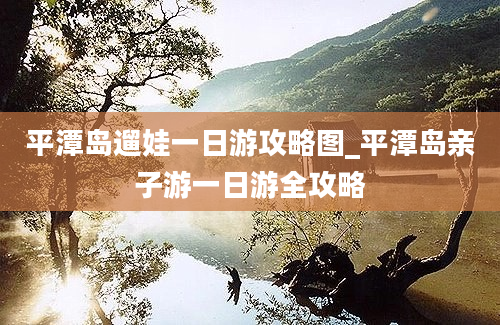 平潭岛遛娃一日游攻略图_平潭岛亲子游一日游全攻略