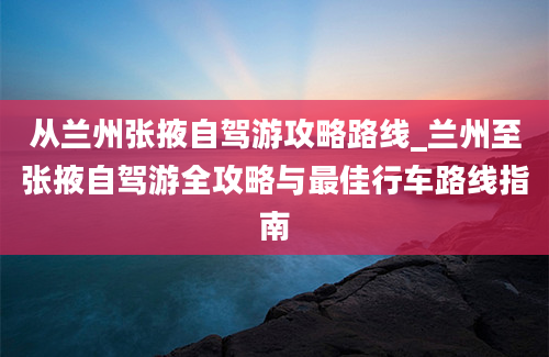 从兰州张掖自驾游攻略路线_兰州至张掖自驾游全攻略与最佳行车路线指南