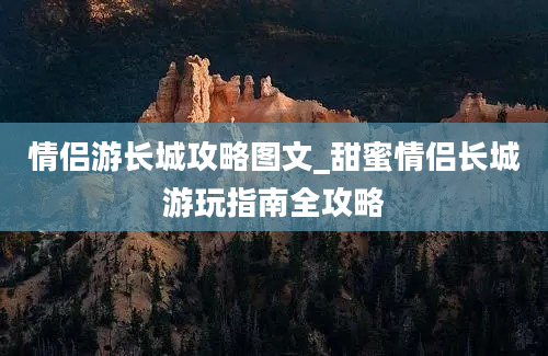 情侣游长城攻略图文_甜蜜情侣长城游玩指南全攻略