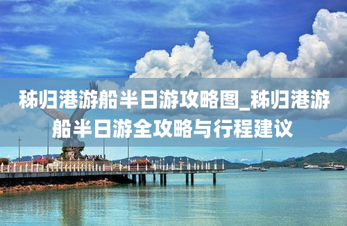 秭归港游船半日游攻略图_秭归港游船半日游全攻略与行程建议