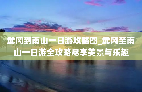 武冈到南山一日游攻略图_武冈至南山一日游全攻略尽享美景与乐趣