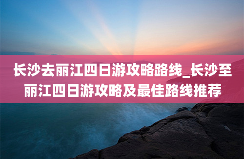 长沙去丽江四日游攻略路线_长沙至丽江四日游攻略及最佳路线推荐