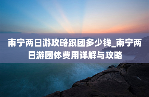 南宁两日游攻略跟团多少钱_南宁两日游团体费用详解与攻略