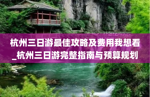 杭州三日游最佳攻略及费用我想看_杭州三日游完整指南与预算规划