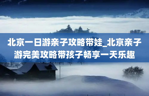 北京一日游亲子攻略带娃_北京亲子游完美攻略带孩子畅享一天乐趣