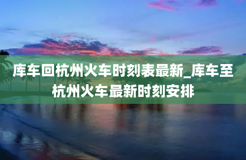 库车回杭州火车时刻表最新_库车至杭州火车最新时刻安排