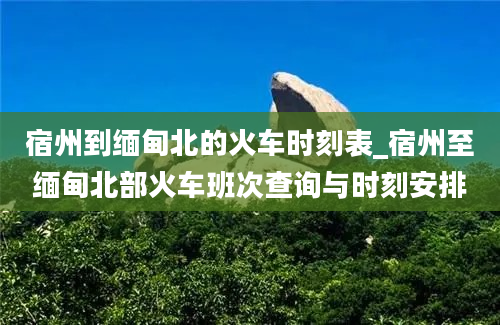 宿州到缅甸北的火车时刻表_宿州至缅甸北部火车班次查询与时刻安排