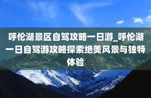 呼伦湖景区自驾攻略一日游_呼伦湖一日自驾游攻略探索绝美风景与独特体验