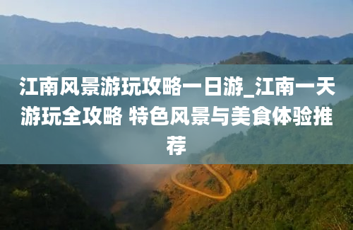 江南风景游玩攻略一日游_江南一天游玩全攻略 特色风景与美食体验推荐