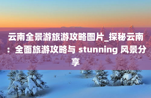 云南全景游旅游攻略图片_探秘云南：全面旅游攻略与 stunning 风景分享