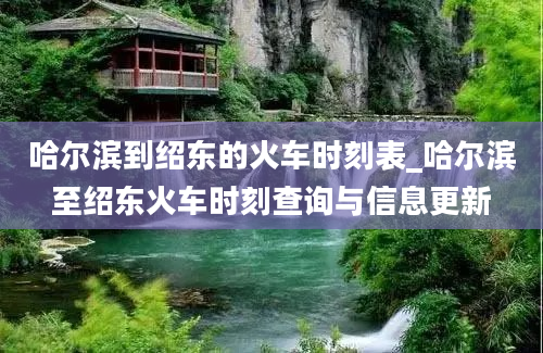 哈尔滨到绍东的火车时刻表_哈尔滨至绍东火车时刻查询与信息更新