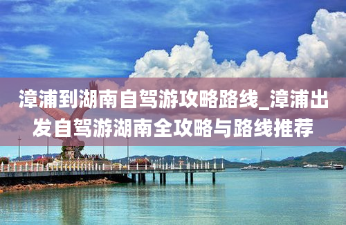 漳浦到湖南自驾游攻略路线_漳浦出发自驾游湖南全攻略与路线推荐