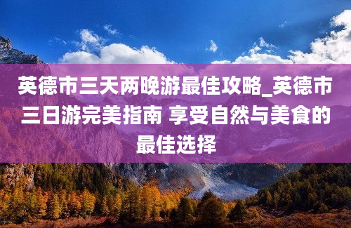 英德市三天两晚游最佳攻略_英德市三日游完美指南 享受自然与美食的最佳选择