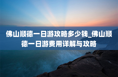 佛山顺德一日游攻略多少钱_佛山顺德一日游费用详解与攻略