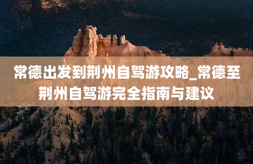 常德出发到荆州自驾游攻略_常德至荆州自驾游完全指南与建议