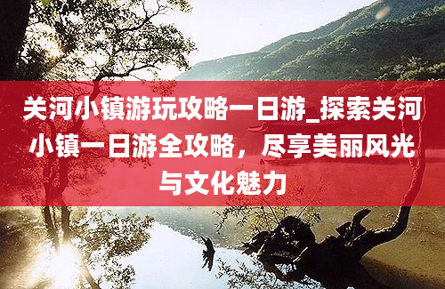 关河小镇游玩攻略一日游_探索关河小镇一日游全攻略，尽享美丽风光与文化魅力