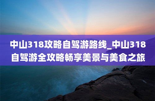 中山318攻略自驾游路线_中山318自驾游全攻略畅享美景与美食之旅