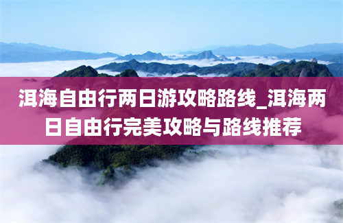 洱海自由行两日游攻略路线_洱海两日自由行完美攻略与路线推荐