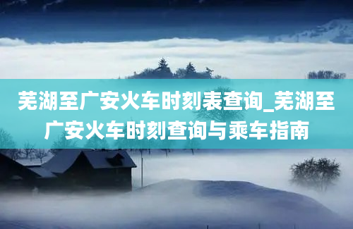 芜湖至广安火车时刻表查询_芜湖至广安火车时刻查询与乘车指南