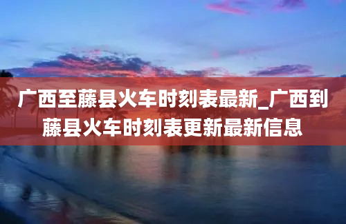 广西至藤县火车时刻表最新_广西到藤县火车时刻表更新最新信息