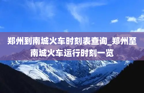 郑州到南城火车时刻表查询_郑州至南城火车运行时刻一览