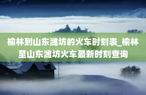 榆林到山东潍坊的火车时刻表_榆林至山东潍坊火车最新时刻查询