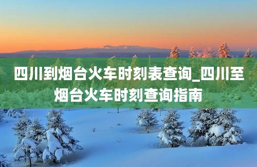 四川到烟台火车时刻表查询_四川至烟台火车时刻查询指南