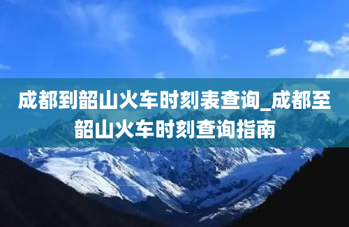 成都到韶山火车时刻表查询_成都至韶山火车时刻查询指南