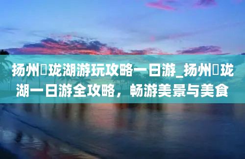 扬州玥珑湖游玩攻略一日游_扬州玥珑湖一日游全攻略，畅游美景与美食